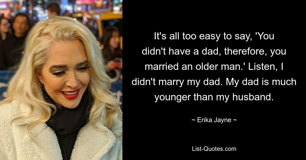 It's all too easy to say, 'You didn't have a dad, therefore, you married an older man.' Listen, I didn't marry my dad. My dad is much younger than my husband. — © Erika Jayne