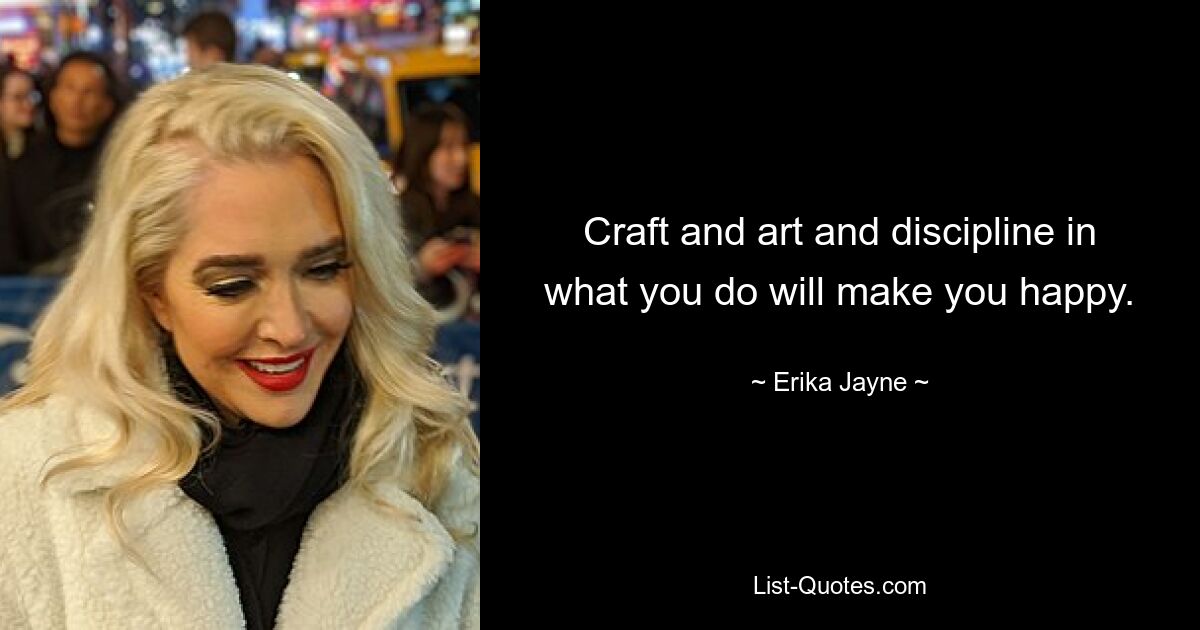 Craft and art and discipline in what you do will make you happy. — © Erika Jayne