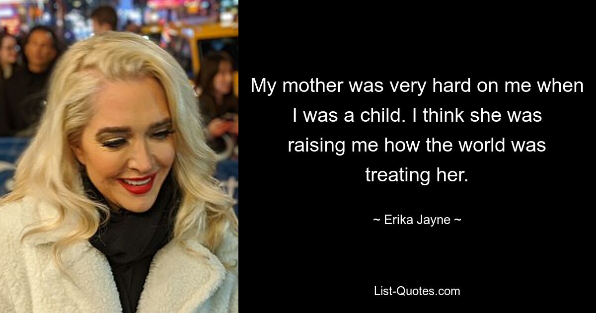 My mother was very hard on me when I was a child. I think she was raising me how the world was treating her. — © Erika Jayne