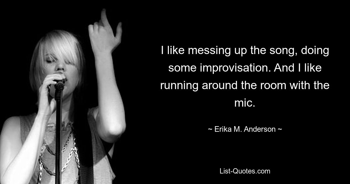 I like messing up the song, doing some improvisation. And I like running around the room with the mic. — © Erika M. Anderson