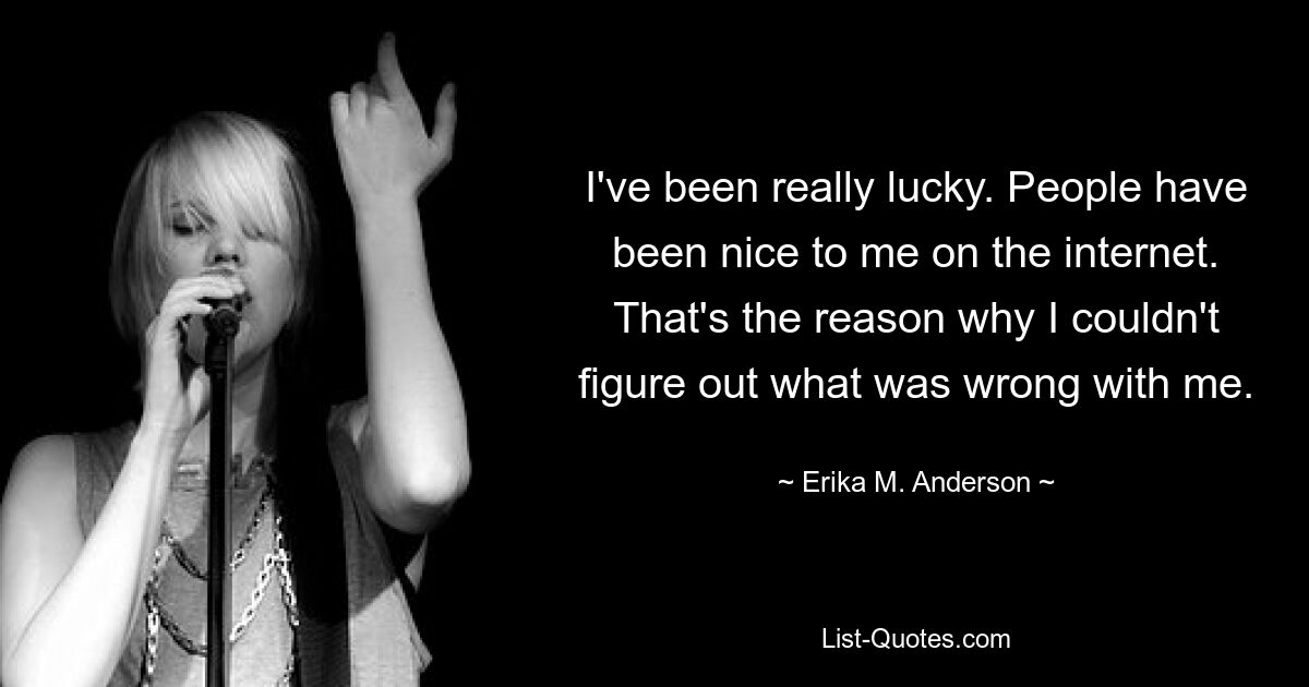 I've been really lucky. People have been nice to me on the internet. That's the reason why I couldn't figure out what was wrong with me. — © Erika M. Anderson