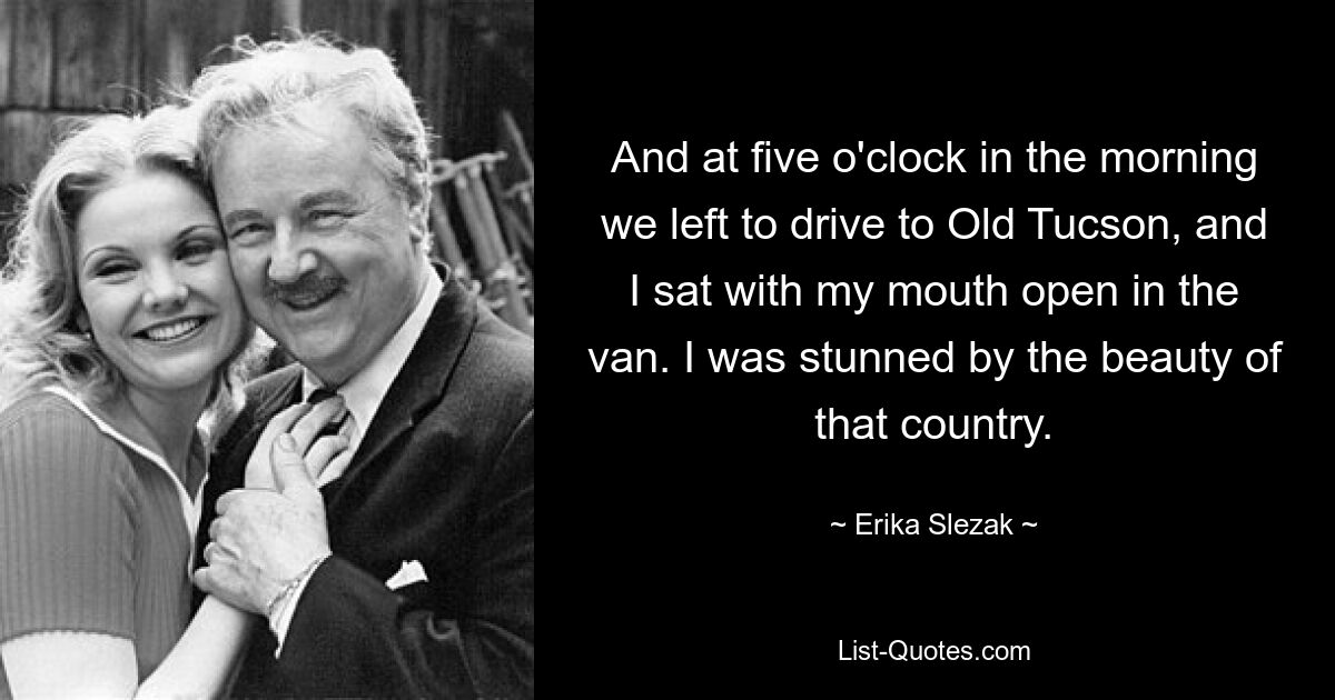 And at five o'clock in the morning we left to drive to Old Tucson, and I sat with my mouth open in the van. I was stunned by the beauty of that country. — © Erika Slezak