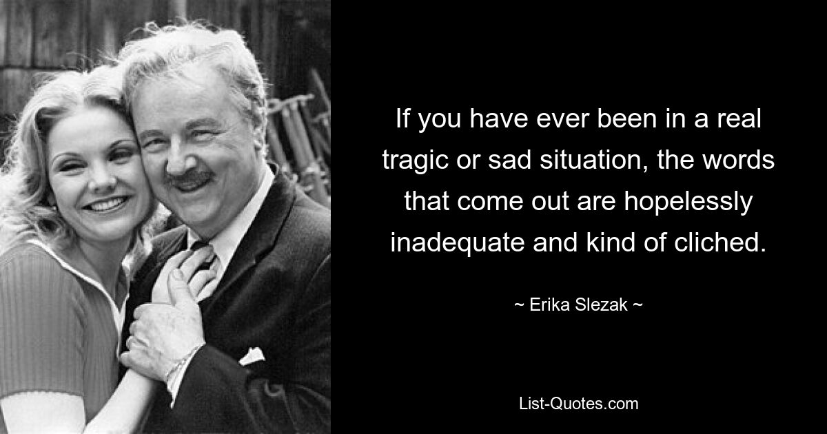 If you have ever been in a real tragic or sad situation, the words that come out are hopelessly inadequate and kind of cliched. — © Erika Slezak