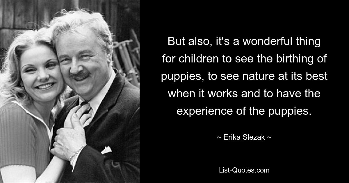 But also, it's a wonderful thing for children to see the birthing of puppies, to see nature at its best when it works and to have the experience of the puppies. — © Erika Slezak