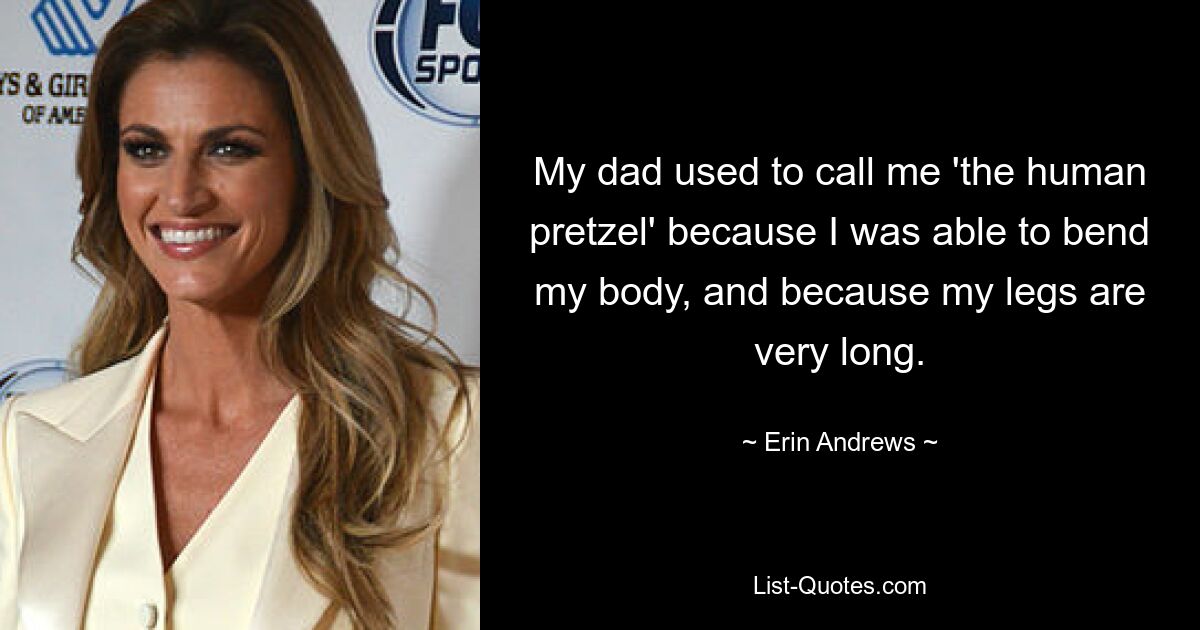 My dad used to call me 'the human pretzel' because I was able to bend my body, and because my legs are very long. — © Erin Andrews