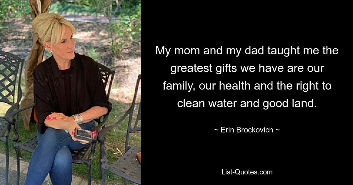 My mom and my dad taught me the greatest gifts we have are our family, our health and the right to clean water and good land. — © Erin Brockovich