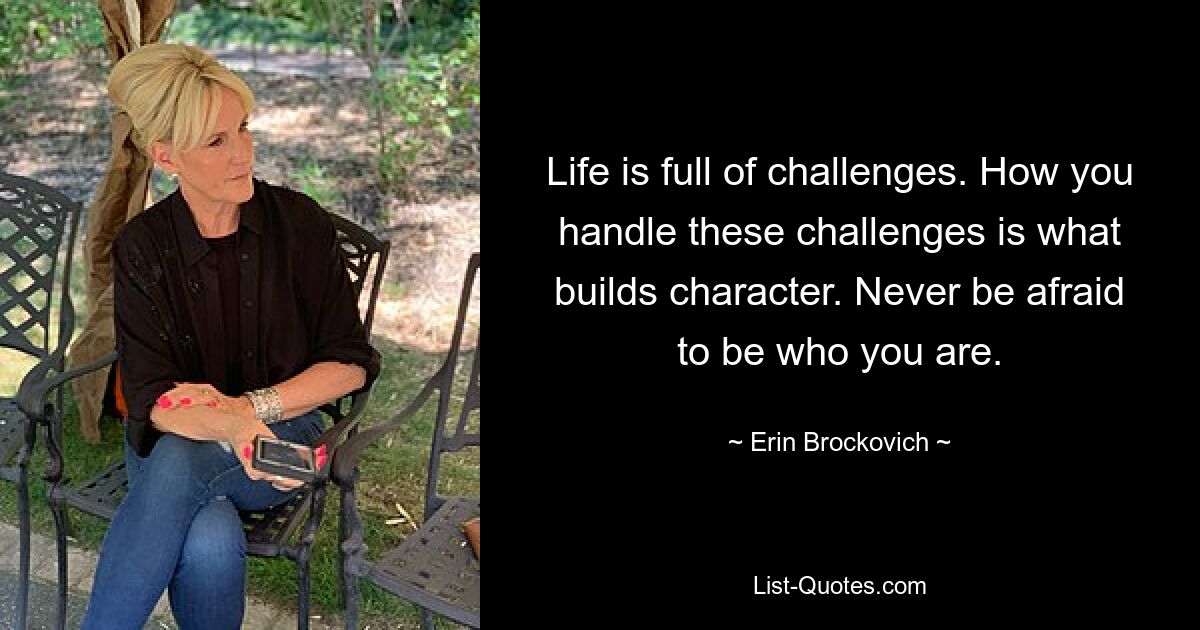 Life is full of challenges. How you handle these challenges is what builds character. Never be afraid to be who you are. — © Erin Brockovich