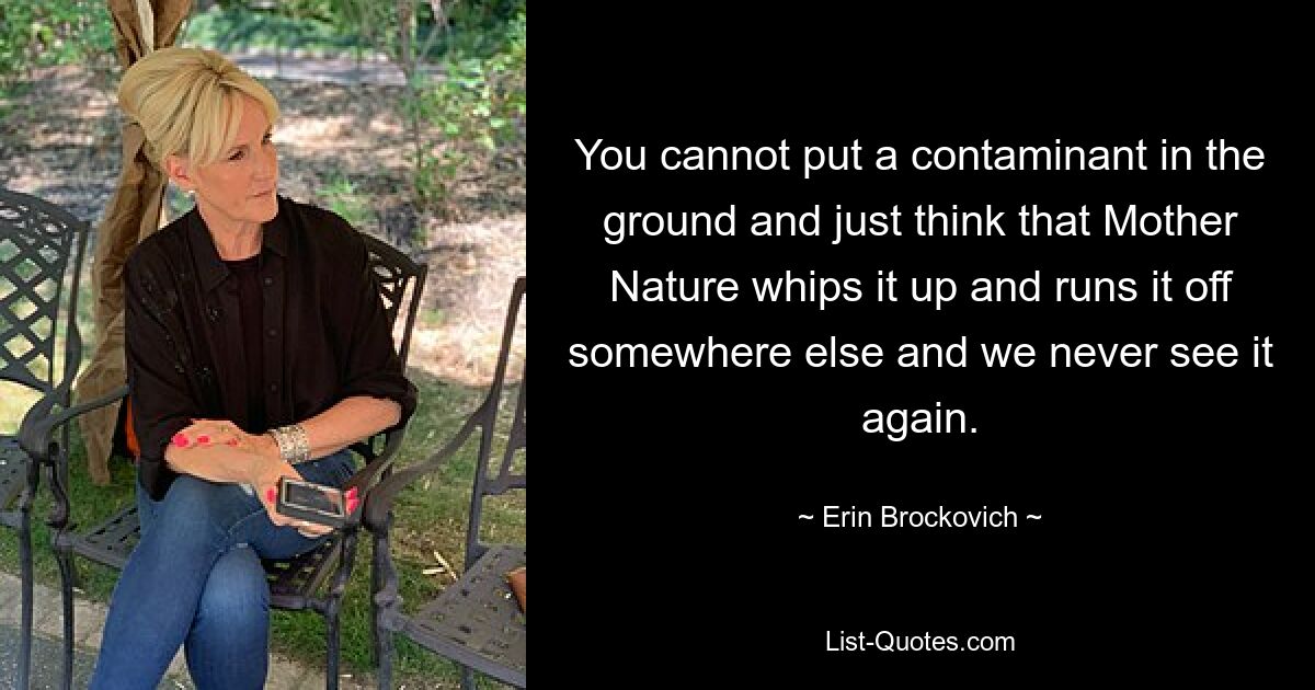 You cannot put a contaminant in the ground and just think that Mother Nature whips it up and runs it off somewhere else and we never see it again. — © Erin Brockovich