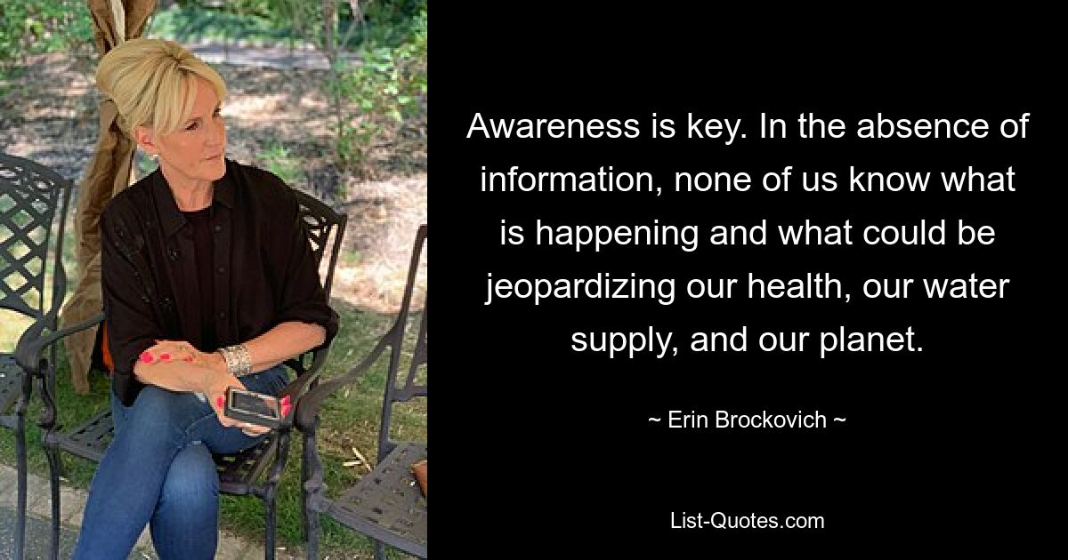 Awareness is key. In the absence of information, none of us know what is happening and what could be jeopardizing our health, our water supply, and our planet. — © Erin Brockovich