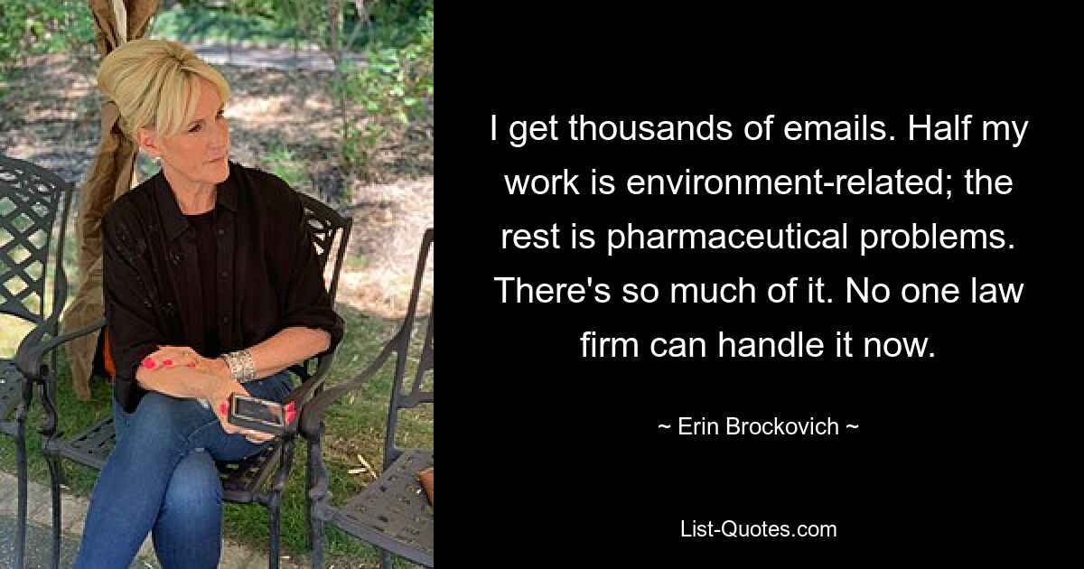 I get thousands of emails. Half my work is environment-related; the rest is pharmaceutical problems. There's so much of it. No one law firm can handle it now. — © Erin Brockovich