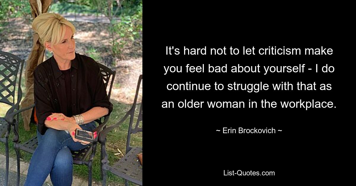 It's hard not to let criticism make you feel bad about yourself - I do continue to struggle with that as an older woman in the workplace. — © Erin Brockovich