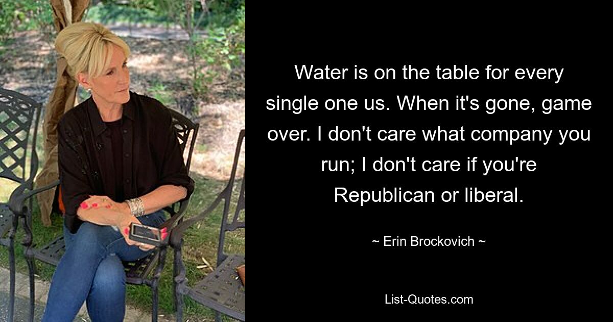 Water is on the table for every single one us. When it's gone, game over. I don't care what company you run; I don't care if you're Republican or liberal. — © Erin Brockovich