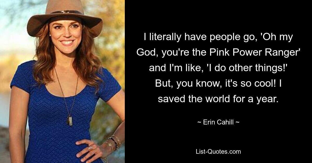 I literally have people go, 'Oh my God, you're the Pink Power Ranger' and I'm like, 'I do other things!' But, you know, it's so cool! I saved the world for a year. — © Erin Cahill