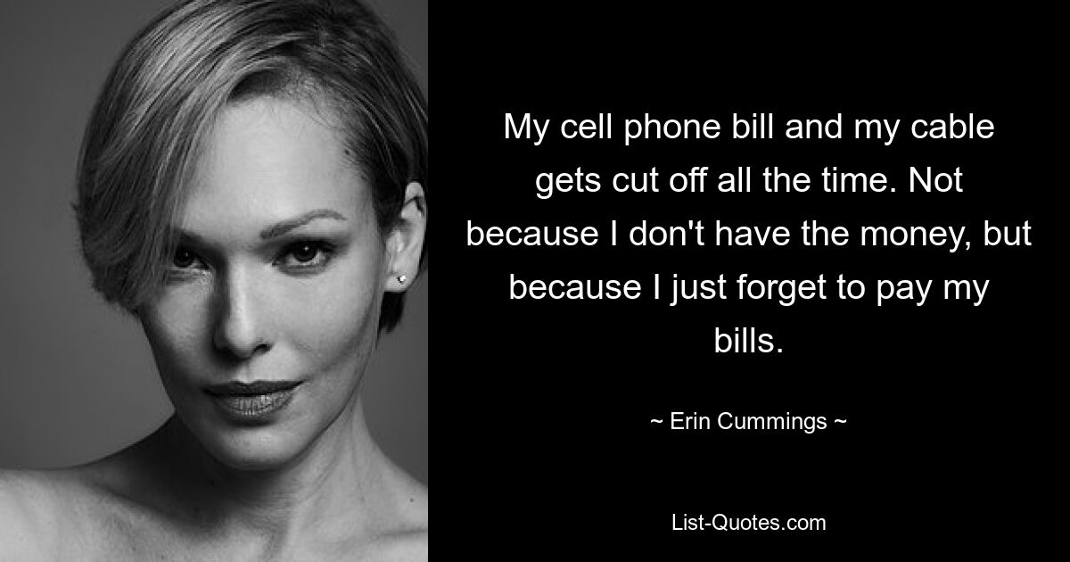 My cell phone bill and my cable gets cut off all the time. Not because I don't have the money, but because I just forget to pay my bills. — © Erin Cummings