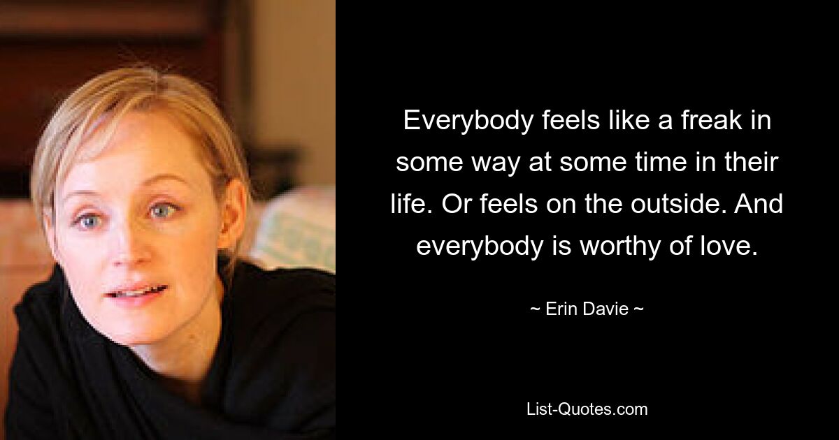 Everybody feels like a freak in some way at some time in their life. Or feels on the outside. And everybody is worthy of love. — © Erin Davie