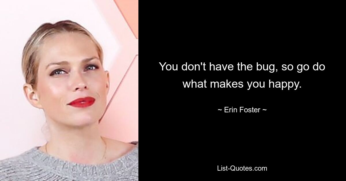 You don't have the bug, so go do what makes you happy. — © Erin Foster