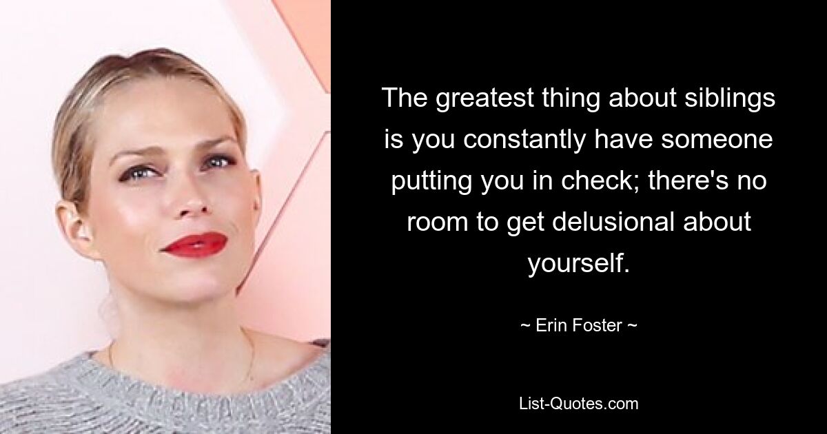 The greatest thing about siblings is you constantly have someone putting you in check; there's no room to get delusional about yourself. — © Erin Foster