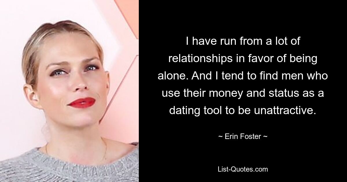 I have run from a lot of relationships in favor of being alone. And I tend to find men who use their money and status as a dating tool to be unattractive. — © Erin Foster