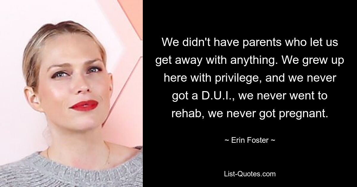 We didn't have parents who let us get away with anything. We grew up here with privilege, and we never got a D.U.I., we never went to rehab, we never got pregnant. — © Erin Foster