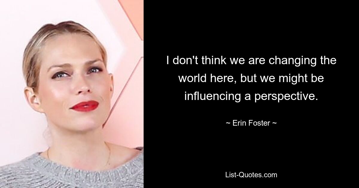 I don't think we are changing the world here, but we might be influencing a perspective. — © Erin Foster