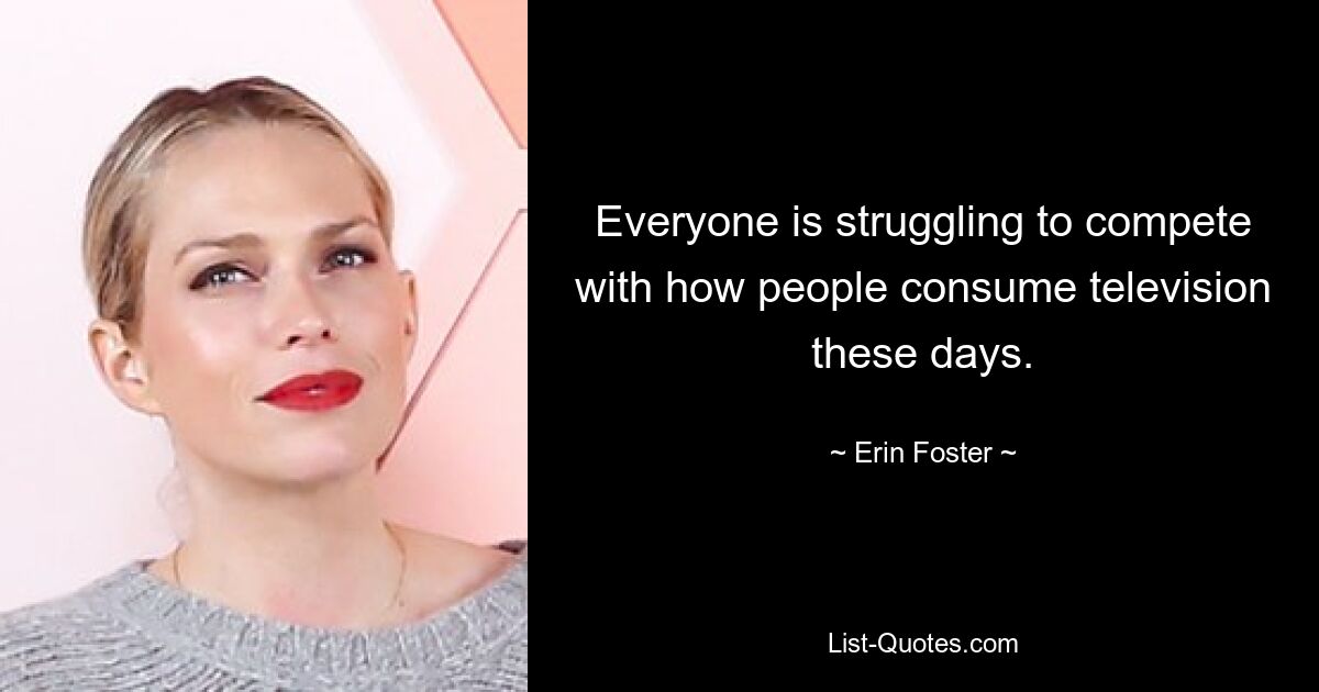 Everyone is struggling to compete with how people consume television these days. — © Erin Foster