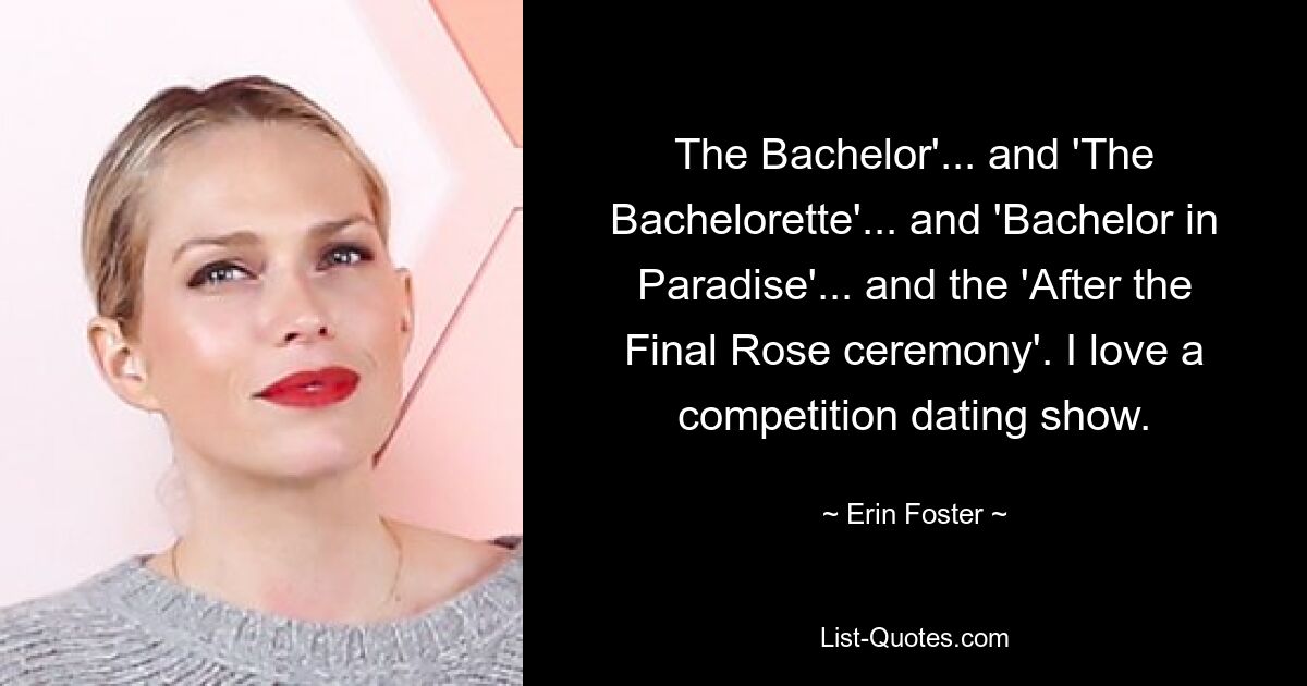 The Bachelor'... and 'The Bachelorette'... and 'Bachelor in Paradise'... and the 'After the Final Rose ceremony'. I love a competition dating show. — © Erin Foster