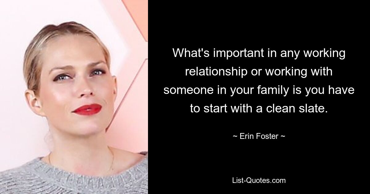 What's important in any working relationship or working with someone in your family is you have to start with a clean slate. — © Erin Foster