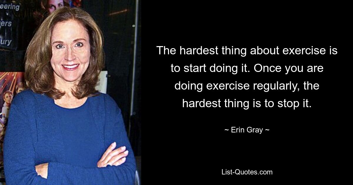 The hardest thing about exercise is to start doing it. Once you are doing exercise regularly, the hardest thing is to stop it. — © Erin Gray