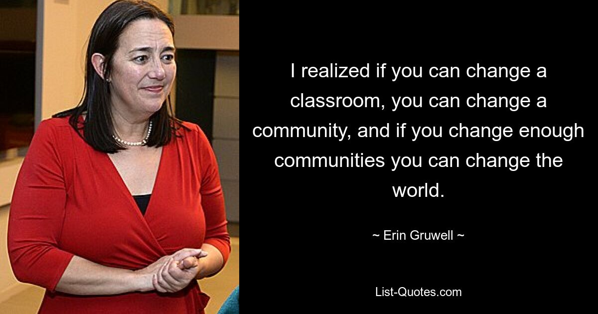 I realized if you can change a classroom, you can change a community, and if you change enough communities you can change the world. — © Erin Gruwell