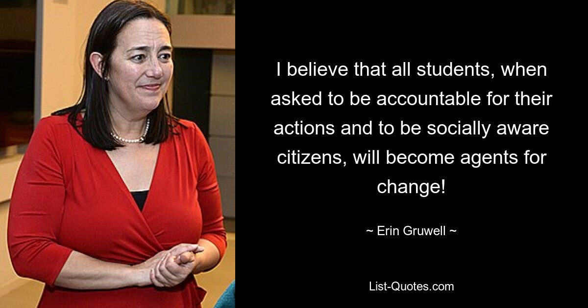 I believe that all students, when asked to be accountable for their actions and to be socially aware citizens, will become agents for change! — © Erin Gruwell