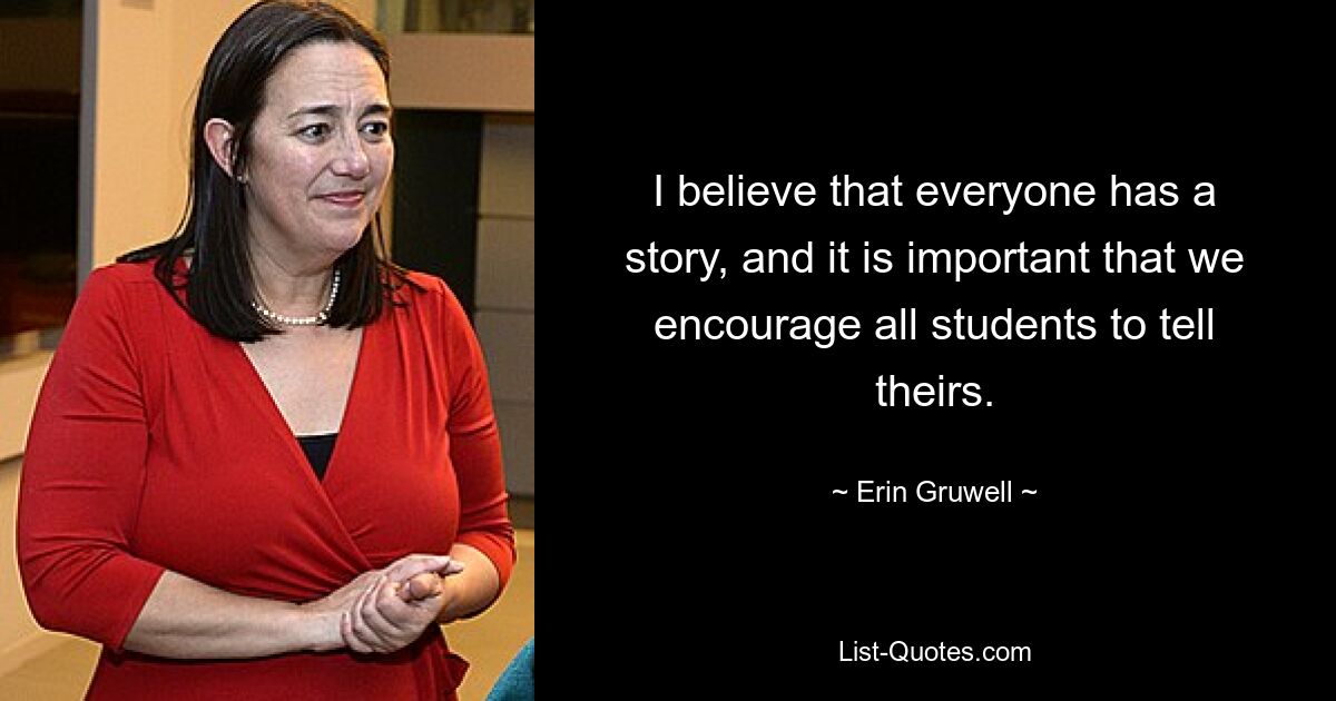 I believe that everyone has a story, and it is important that we encourage all students to tell theirs. — © Erin Gruwell