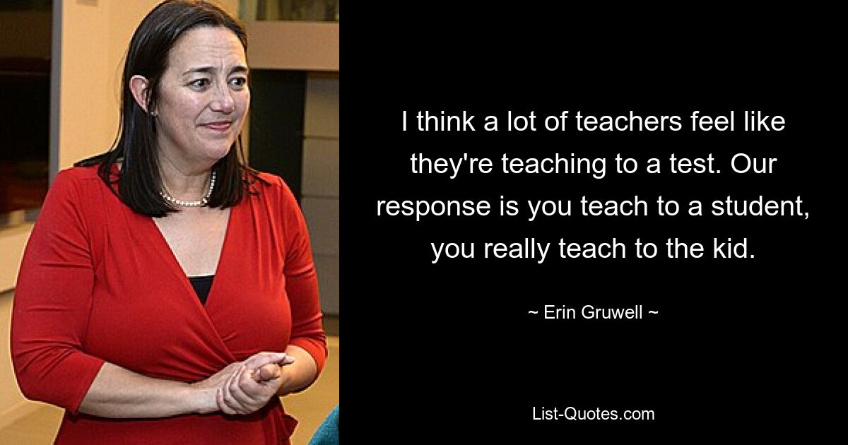 I think a lot of teachers feel like they're teaching to a test. Our response is you teach to a student, you really teach to the kid. — © Erin Gruwell