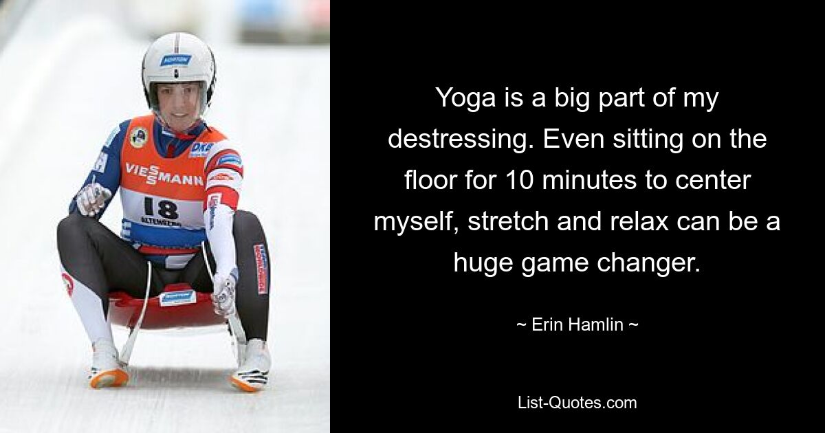 Yoga is a big part of my destressing. Even sitting on the floor for 10 minutes to center myself, stretch and relax can be a huge game changer. — © Erin Hamlin