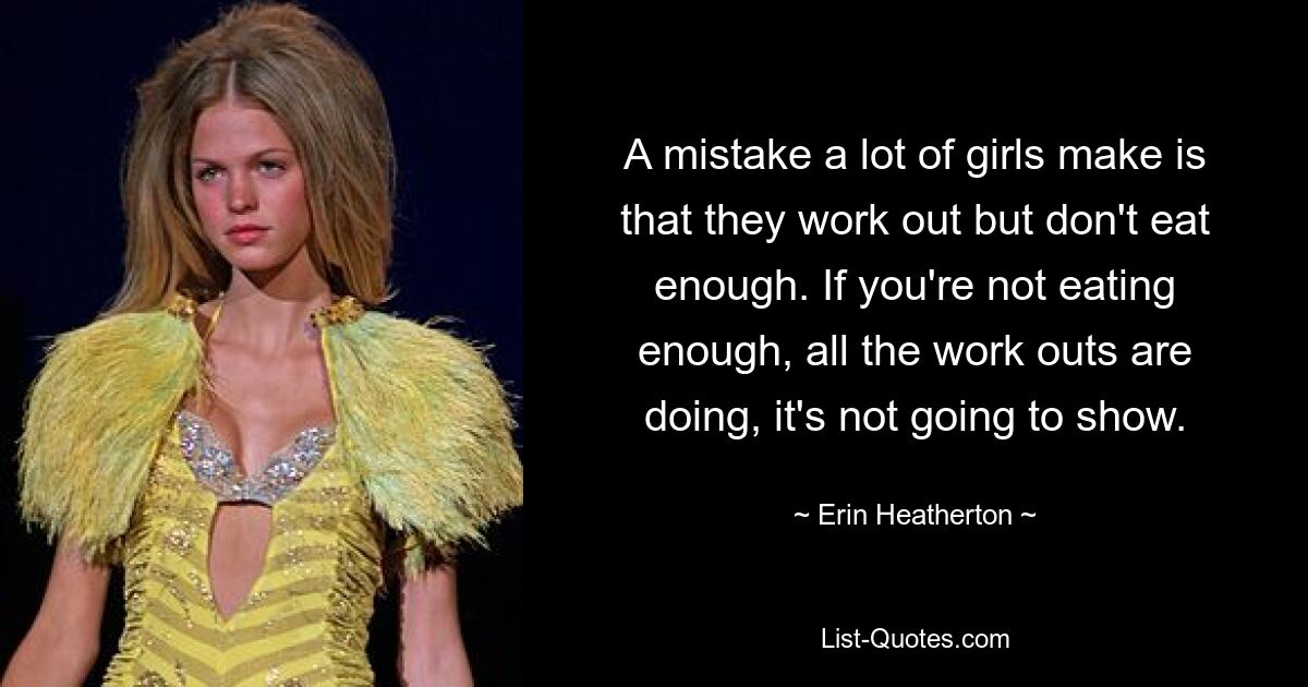 A mistake a lot of girls make is that they work out but don't eat enough. If you're not eating enough, all the work outs are doing, it's not going to show. — © Erin Heatherton