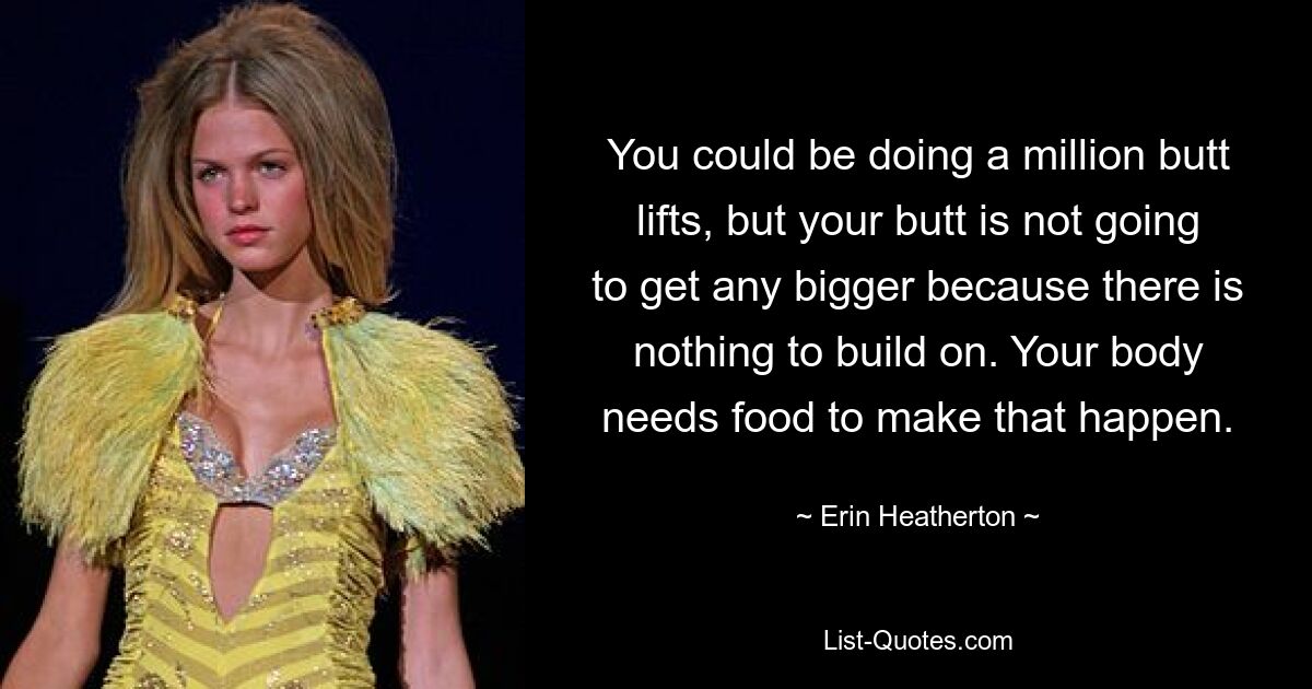 You could be doing a million butt lifts, but your butt is not going to get any bigger because there is nothing to build on. Your body needs food to make that happen. — © Erin Heatherton