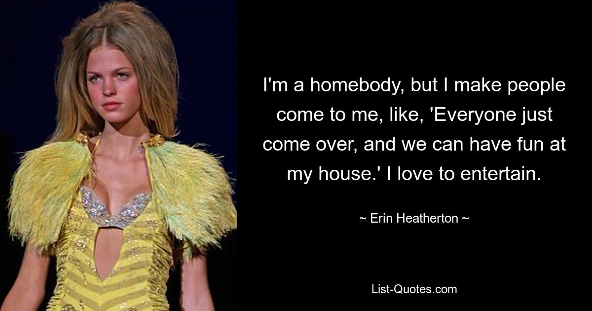 I'm a homebody, but I make people come to me, like, 'Everyone just come over, and we can have fun at my house.' I love to entertain. — © Erin Heatherton