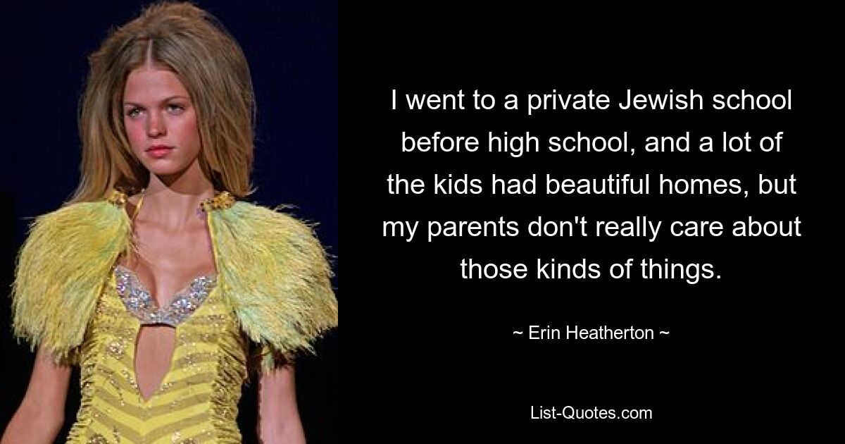 I went to a private Jewish school before high school, and a lot of the kids had beautiful homes, but my parents don't really care about those kinds of things. — © Erin Heatherton