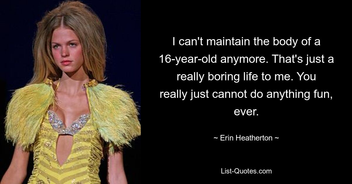 I can't maintain the body of a 16-year-old anymore. That's just a really boring life to me. You really just cannot do anything fun, ever. — © Erin Heatherton