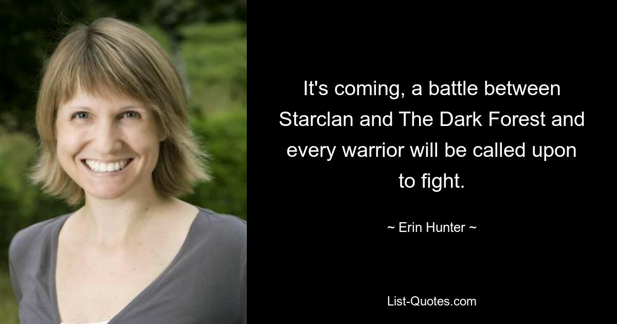 It's coming, a battle between Starclan and The Dark Forest and every warrior will be called upon to fight. — © Erin Hunter