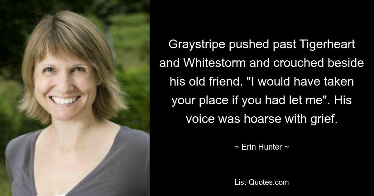 Graystripe pushed past Tigerheart and Whitestorm and crouched beside his old friend. "I would have taken your place if you had let me". His voice was hoarse with grief. — © Erin Hunter