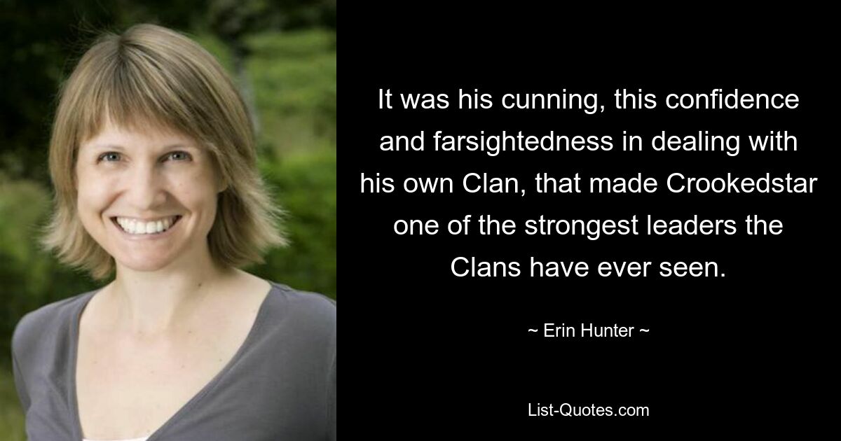 It was his cunning, this confidence and farsightedness in dealing with his own Clan, that made Crookedstar one of the strongest leaders the Clans have ever seen. — © Erin Hunter