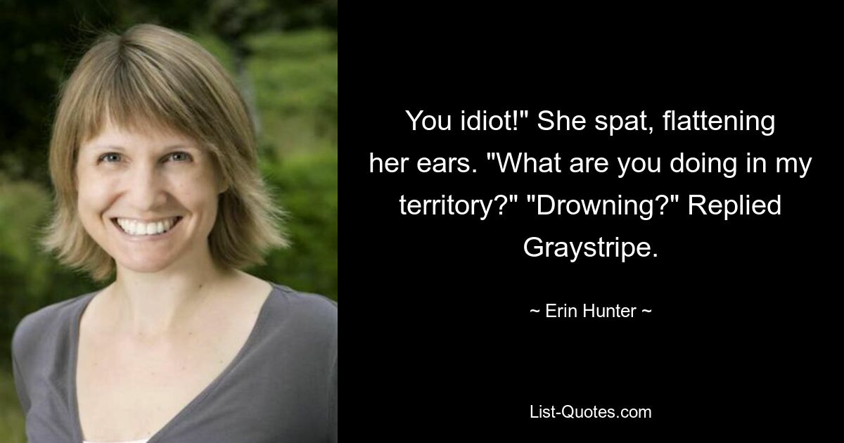 You idiot!" She spat, flattening her ears. "What are you doing in my territory?" "Drowning?" Replied Graystripe. — © Erin Hunter