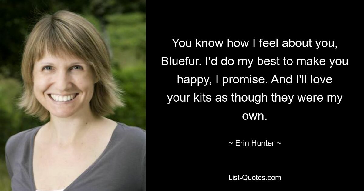 You know how I feel about you, Bluefur. I'd do my best to make you happy, I promise. And I'll love your kits as though they were my own. — © Erin Hunter