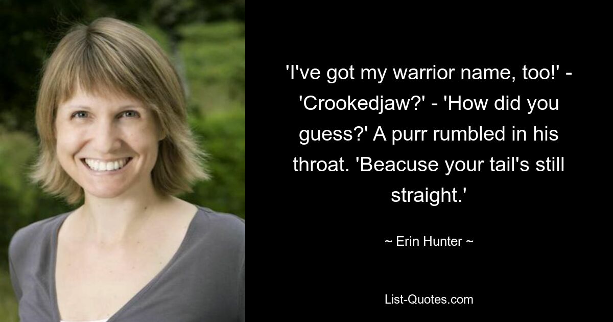 'I've got my warrior name, too!' - 'Crookedjaw?' - 'How did you guess?' A purr rumbled in his throat. 'Beacuse your tail's still straight.' — © Erin Hunter