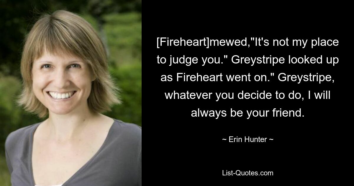 [Fireheart]mewed,"It's not my place to judge you." Greystripe looked up as Fireheart went on." Greystripe, whatever you decide to do, I will always be your friend. — © Erin Hunter