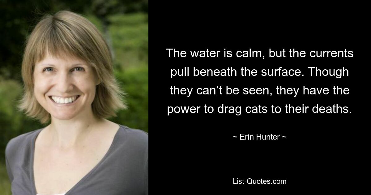 The water is calm, but the currents pull beneath the surface. Though they can’t be seen, they have the power to drag cats to their deaths. — © Erin Hunter