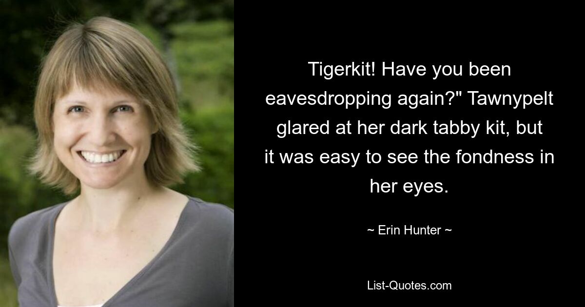 Tigerkit! Have you been eavesdropping again?" Tawnypelt glared at her dark tabby kit, but it was easy to see the fondness in her eyes. — © Erin Hunter