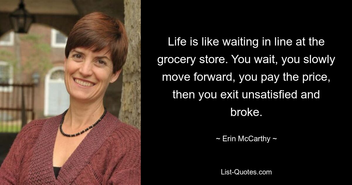 Life is like waiting in line at the grocery store. You wait, you slowly move forward, you pay the price, then you exit unsatisfied and broke. — © Erin McCarthy