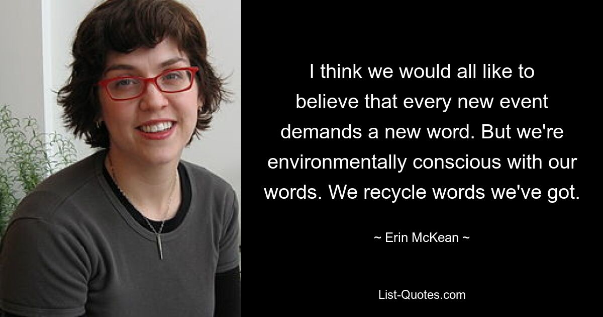 I think we would all like to believe that every new event demands a new word. But we're environmentally conscious with our words. We recycle words we've got. — © Erin McKean