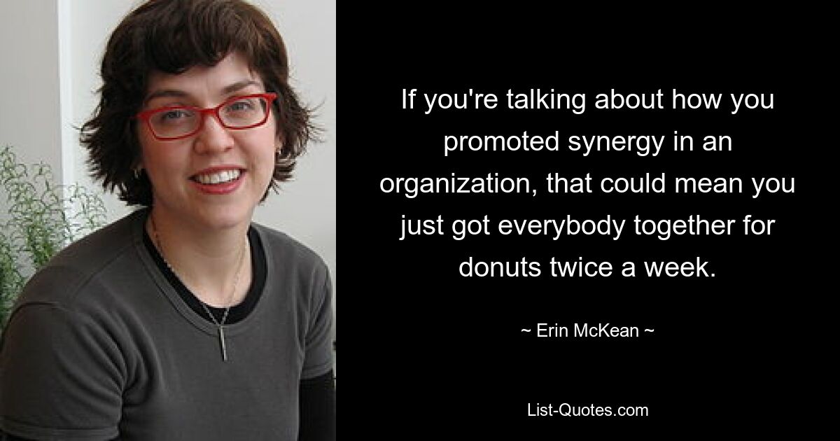 If you're talking about how you promoted synergy in an organization, that could mean you just got everybody together for donuts twice a week. — © Erin McKean